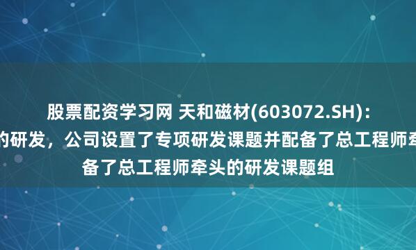股票配资学习网 天和磁材(603072.SH)：针对人形机器人的研发，公司设置了专项研发课题并配备了总工程师牵头的研发课题组