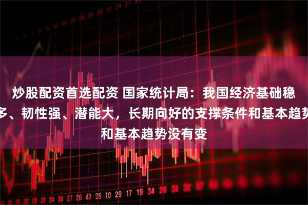 炒股配资首选配资 国家统计局：我国经济基础稳、优势多、韧性强、潜能大，长期向好的支撑条件和基本趋势没有变
