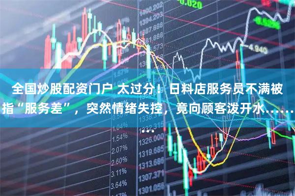 全国炒股配资门户 太过分！日料店服务员不满被指“服务差”，突然情绪失控，竟向顾客泼开水……