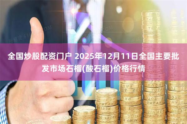 全国炒股配资门户 2025年12月11日全国主要批发市场石榴(酸石榴)价格行情