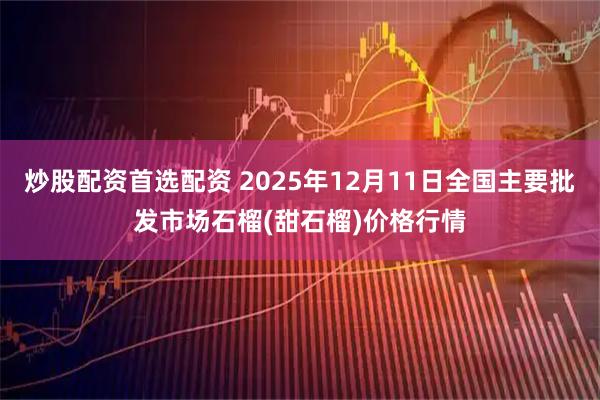 炒股配资首选配资 2025年12月11日全国主要批发市场石榴(甜石榴)价格行情