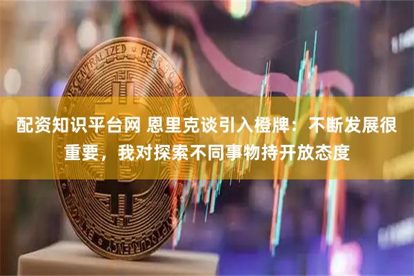 配资知识平台网 恩里克谈引入橙牌：不断发展很重要，我对探索不同事物持开放态度