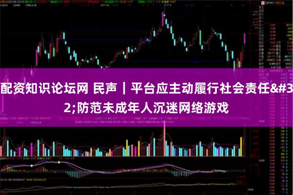 配资知识论坛网 民声｜平台应主动履行社会责任 防范未成年人沉迷网络游戏