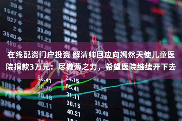 在线配资门户投资 解清帅回应向嫣然天使儿童医院捐款3万元：尽微薄之力，希望医院继续开下去