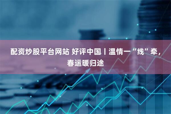 配资炒股平台网站 好评中国丨温情一“线”牵，春运暖归途