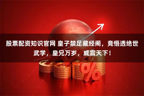 股票配资知识官网 皇子禁足藏经阁，竟悟透绝世武学，皇兄万岁，威震天下！