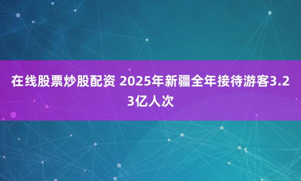 在线股票炒股配资 2025年新疆全年接待游客3.23亿人次