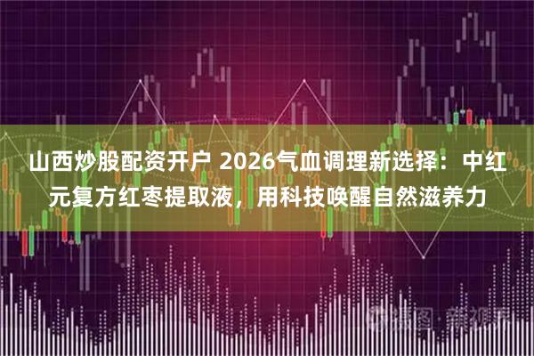 山西炒股配资开户 2026气血调理新选择：中红元复方红枣提取液，用科技唤醒自然滋养力