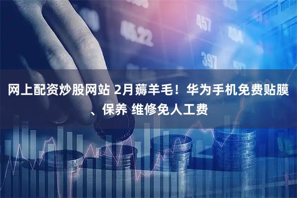 网上配资炒股网站 2月薅羊毛！华为手机免费贴膜、保养 维修免人工费