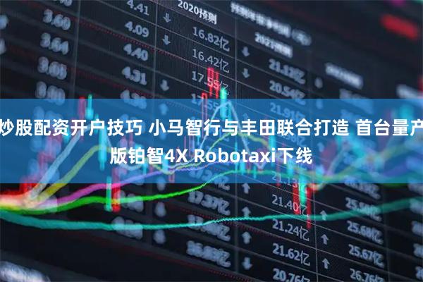 炒股配资开户技巧 小马智行与丰田联合打造 首台量产版铂智4X Robotaxi下线