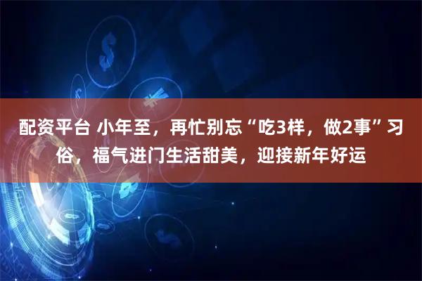 配资平台 小年至，再忙别忘“吃3样，做2事”习俗，福气进门生活甜美，迎接新年好运