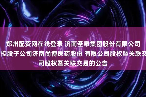 郑州配资网在线登录 济南圣泉集团股份有限公司 关于收购控股子公司济南尚博医药股份 有限公司股权暨关联交易的公告