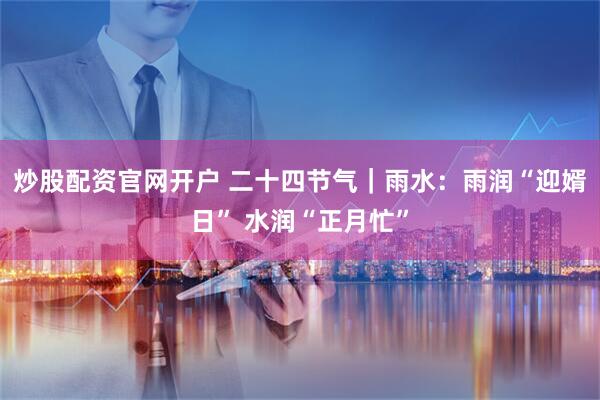 炒股配资官网开户 二十四节气｜雨水：雨润“迎婿日” 水润“正月忙”
