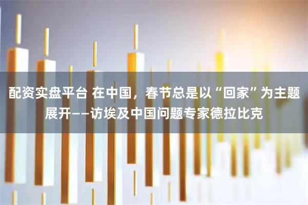 配资实盘平台 在中国，春节总是以“回家”为主题展开——访埃及中国问题专家德拉比克