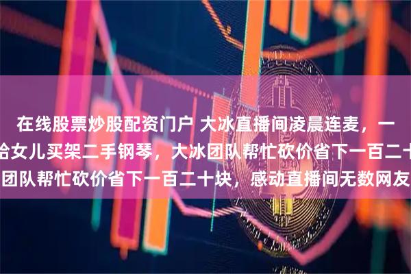 在线股票炒股配资门户 大冰直播间凌晨连麦，一位外卖员想用两千预算给女儿买架二手钢琴，大冰团队帮忙砍价省下一百二十块，感动直播间无数网友