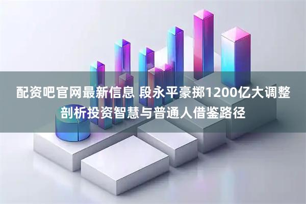 配资吧官网最新信息 段永平豪掷1200亿大调整剖析投资智慧与普通人借鉴路径