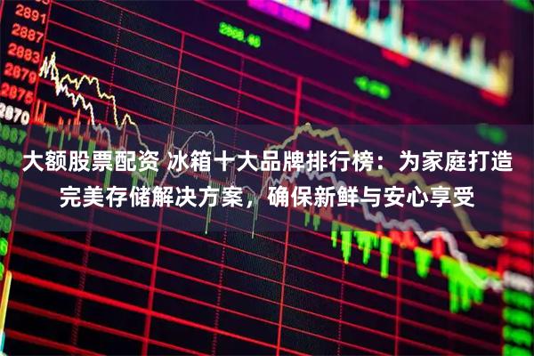 大额股票配资 冰箱十大品牌排行榜：为家庭打造完美存储解决方案，确保新鲜与安心享受