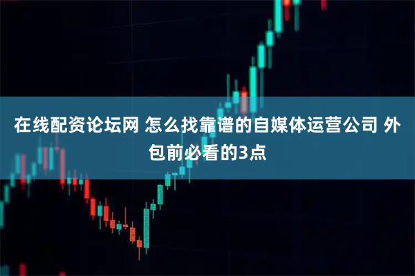 在线配资论坛网 怎么找靠谱的自媒体运营公司 外包前必看的3点