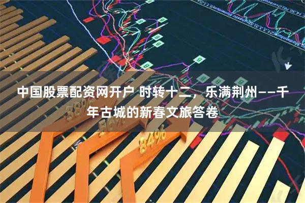 中国股票配资网开户 时转十二，乐满荆州——千年古城的新春文旅答卷