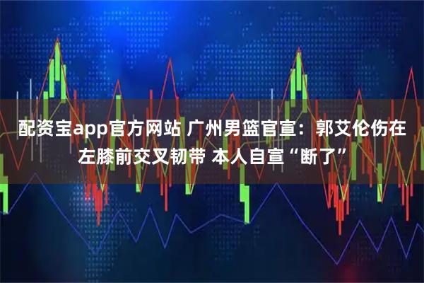 配资宝app官方网站 广州男篮官宣：郭艾伦伤在左膝前交叉韧带 本人自宣“断了”