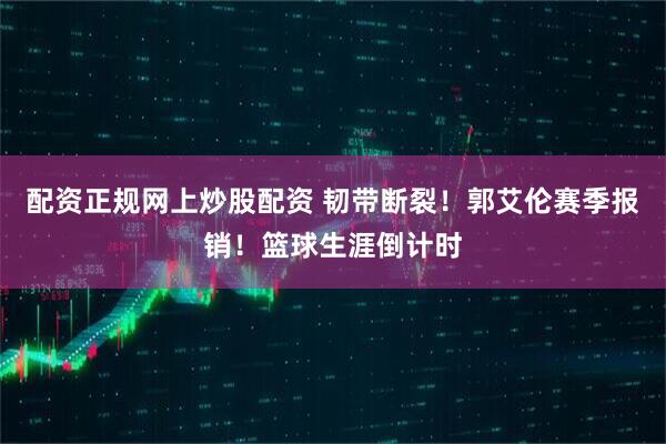 配资正规网上炒股配资 韧带断裂！郭艾伦赛季报销！篮球生涯倒计时