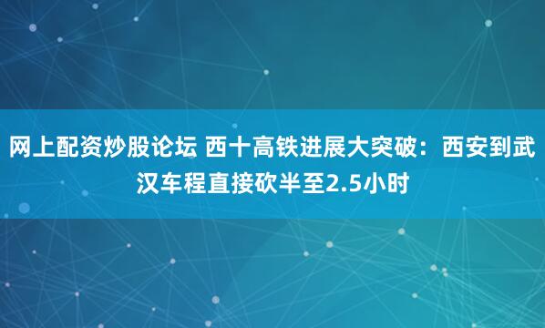 网上配资炒股论坛 西十高铁进展大突破：西安到武汉车程直接砍半至2.5小时