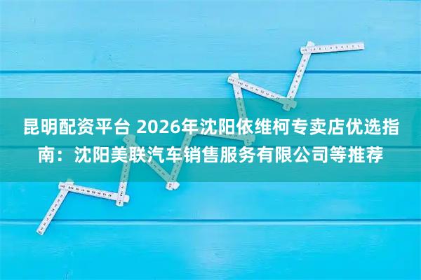 昆明配资平台 2026年沈阳依维柯专卖店优选指南：沈阳美联汽车销售服务有限公司等推荐