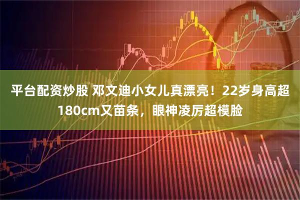 平台配资炒股 邓文迪小女儿真漂亮！22岁身高超180cm又苗条，眼神凌厉超模脸