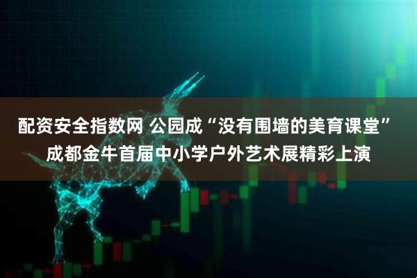 配资安全指数网 公园成“没有围墙的美育课堂” 成都金牛首届中小学户外艺术展精彩上演