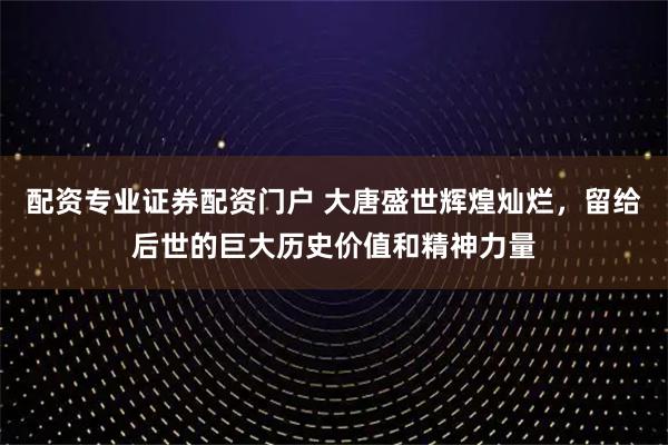 配资专业证券配资门户 大唐盛世辉煌灿烂,留给后世的巨大历史价值和精神力量