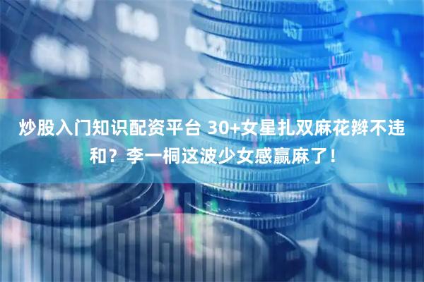 炒股入门知识配资平台 30+女星扎双麻花辫不违和？李一桐这波少女感赢麻了！