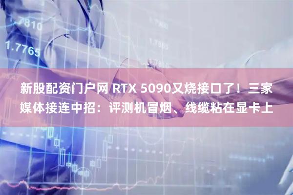 新股配资门户网 RTX 5090又烧接口了!三家媒体接连中招:评测机冒烟、线缆粘在显卡上