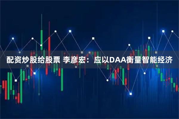 配资炒股给股票 李彦宏：应以DAA衡量智能经济
