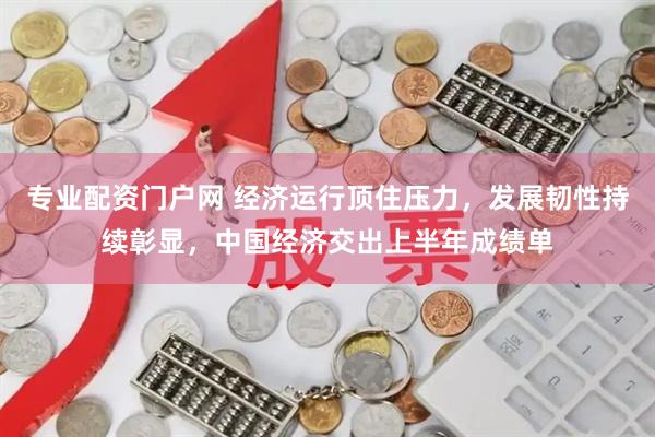 专业配资门户网 经济运行顶住压力，发展韧性持续彰显，中国经济交出上半年成绩单