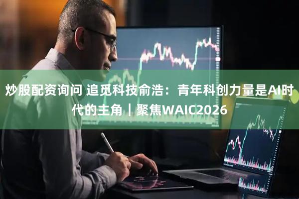炒股配资询问 追觅科技俞浩：青年科创力量是AI时代的主角｜聚焦WAIC2026