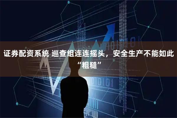 证券配资系统 巡查组连连摇头，安全生产不能如此“粗糙”