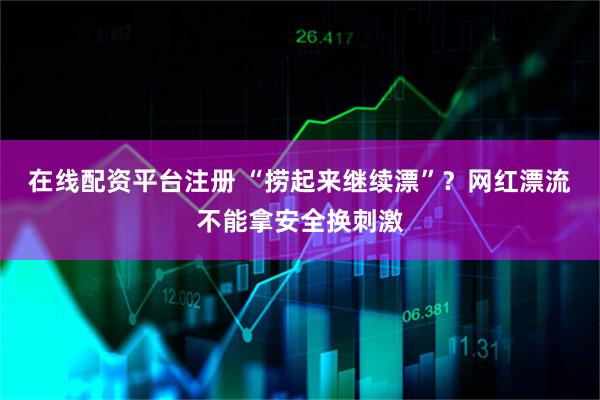 在线配资平台注册 “捞起来继续漂”？网红漂流不能拿安全换刺激